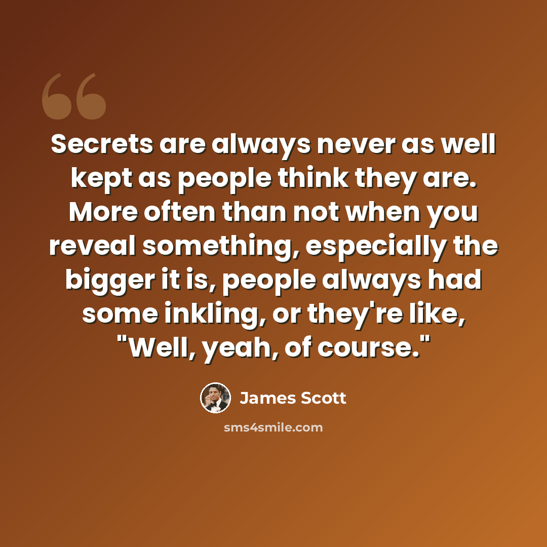 “Secrets are always never as well kept as people think they are. More often than not when you reveal something, especially the bigger it is, people always had some inkling, or they're like, "Well, yeah, of course."” quote by James Scott