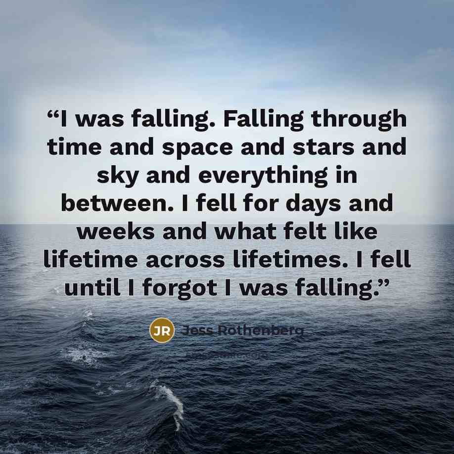 “I was falling. Falling through time and space and stars and sky and everything in between. I fell for days and weeks and what felt like lifetime across lifetimes. I fell until I forgot I was falling.” quote by Jess Rothenberg