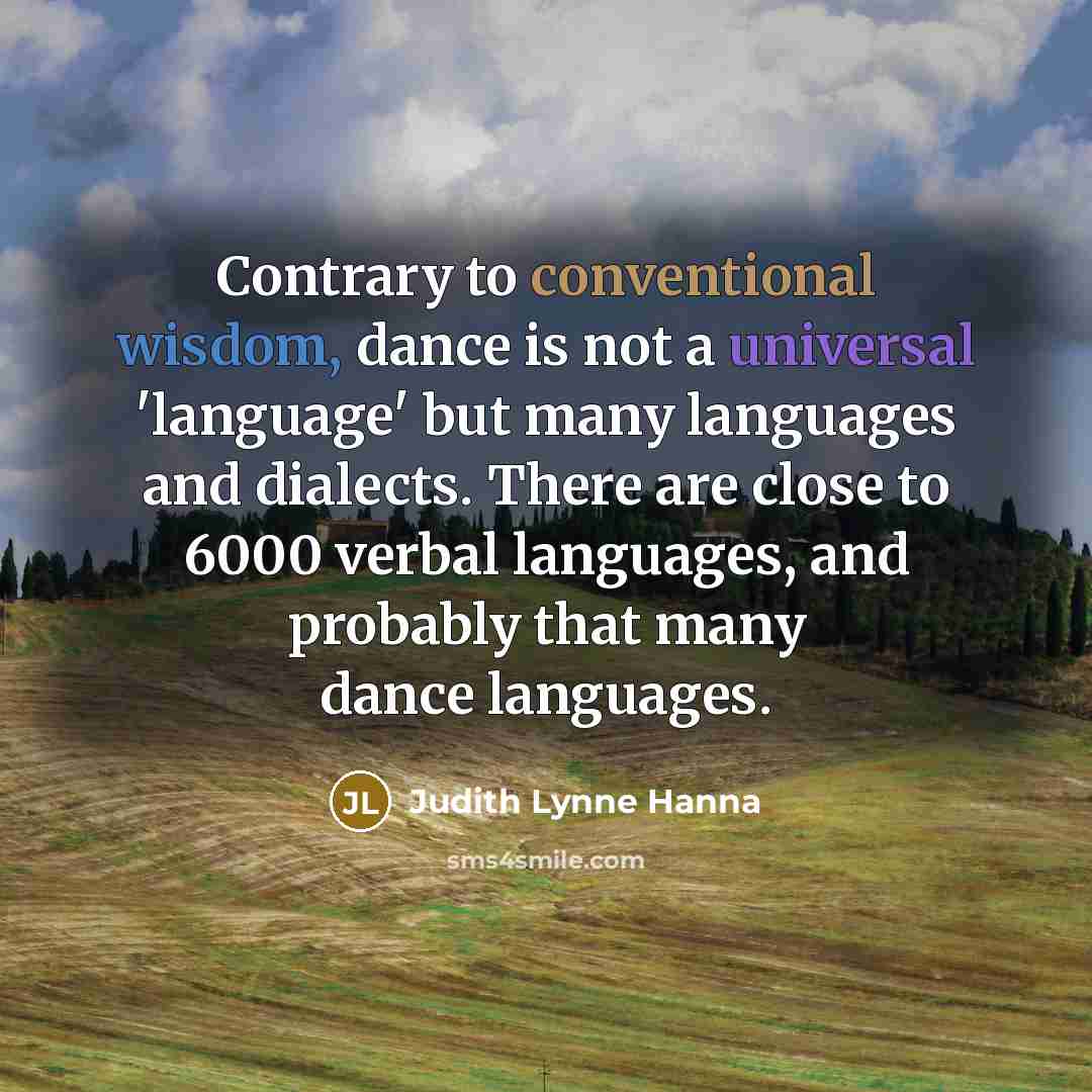 “Contrary to conventional wisdom, dance is not a universal 'language' but many languages and dialects. There are close to 6000 verbal languages, and probably that many dance languages.” quote by Judith Lynne Hanna