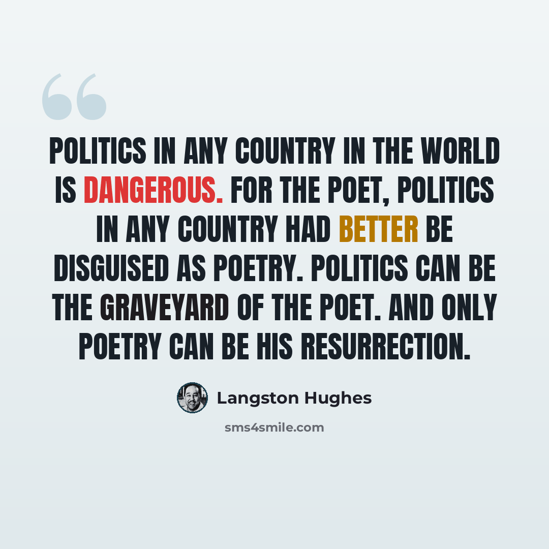 “Politics in any country in the world is dangerous. For the poet, politics in any country had better be disguised as poetry. Politics can be the graveyard of the poet. And only poetry can be his resurrection.” quote by Langston Hughes
