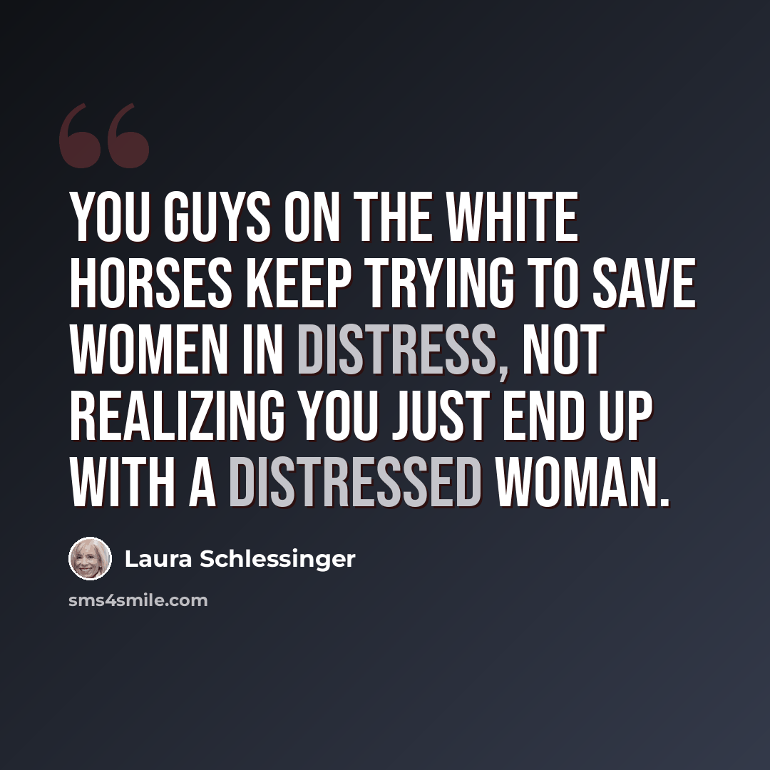 “You guys on the white horses keep trying to save women in distress, not realizing you just end up with a distressed woman.” quote by Laura Schlessinger