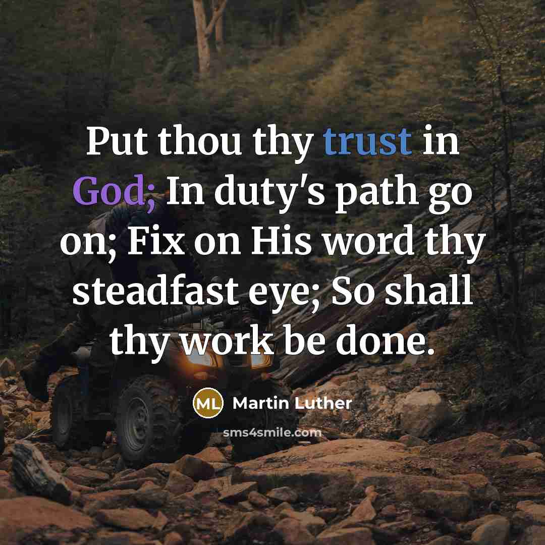 “Put thou thy trust in God; In duty's path go on; Fix on His word thy steadfast eye; So shall thy work be done.” quote by Martin Luther