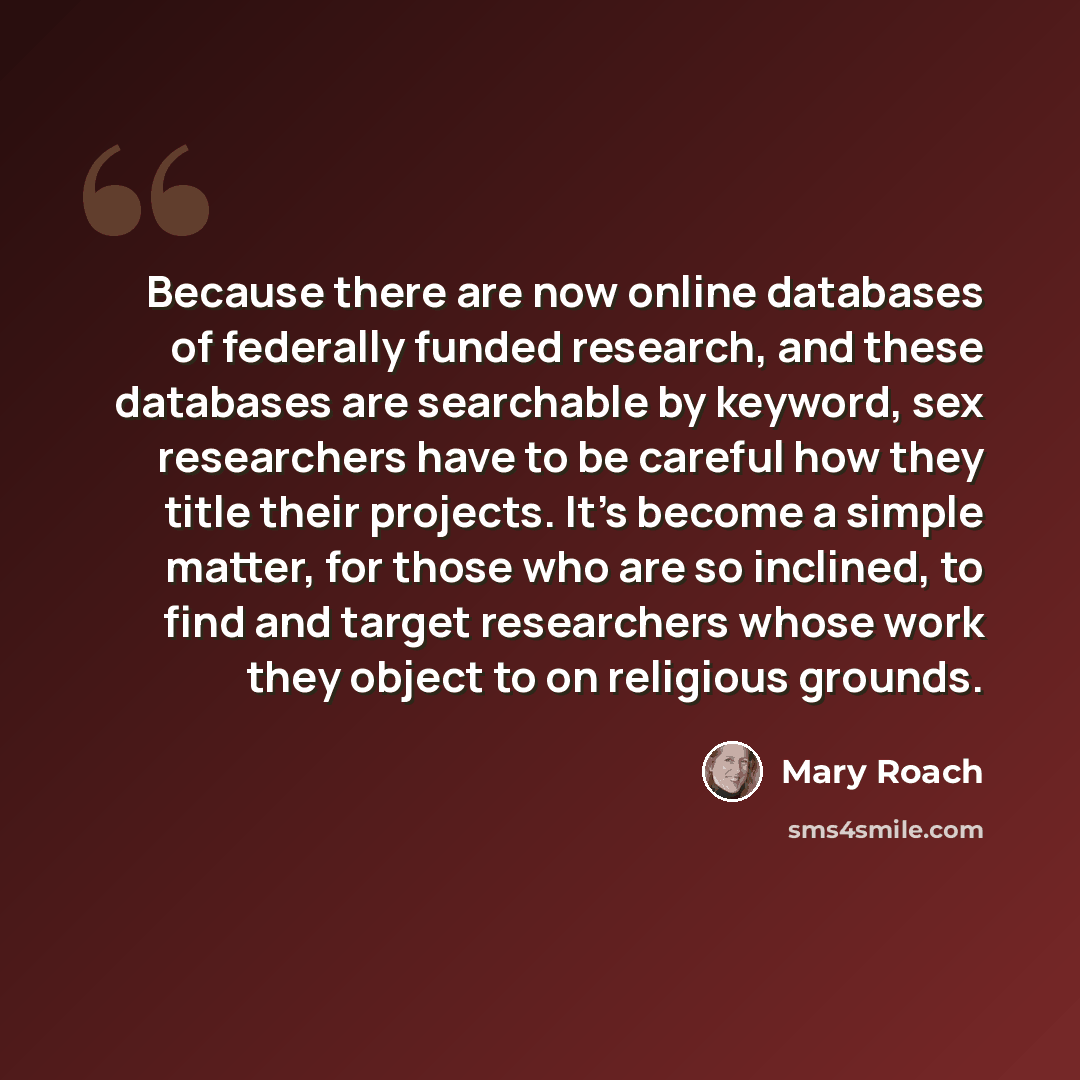 “Because there are now online databases of federally funded research, and these databases are searchable by keyword, sex researchers have to be careful how they title their projects. It's become a simple matter, for those who are so inclined, to find and target researchers whose work they object to…” quote by Mary Roach