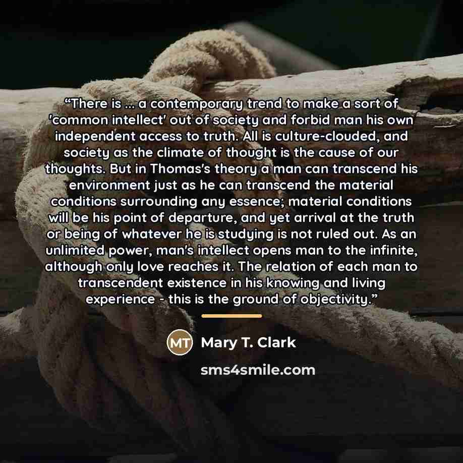 “There is ... a contemporary trend to make a sort of 'common intellect' out of society and forbid man his own independent access to truth. All is culture-clouded, and society as the climate of thought is the cause of our thoughts. But in Thomas's theory a man can transcend his environment just as…” quote by Mary T. Clark