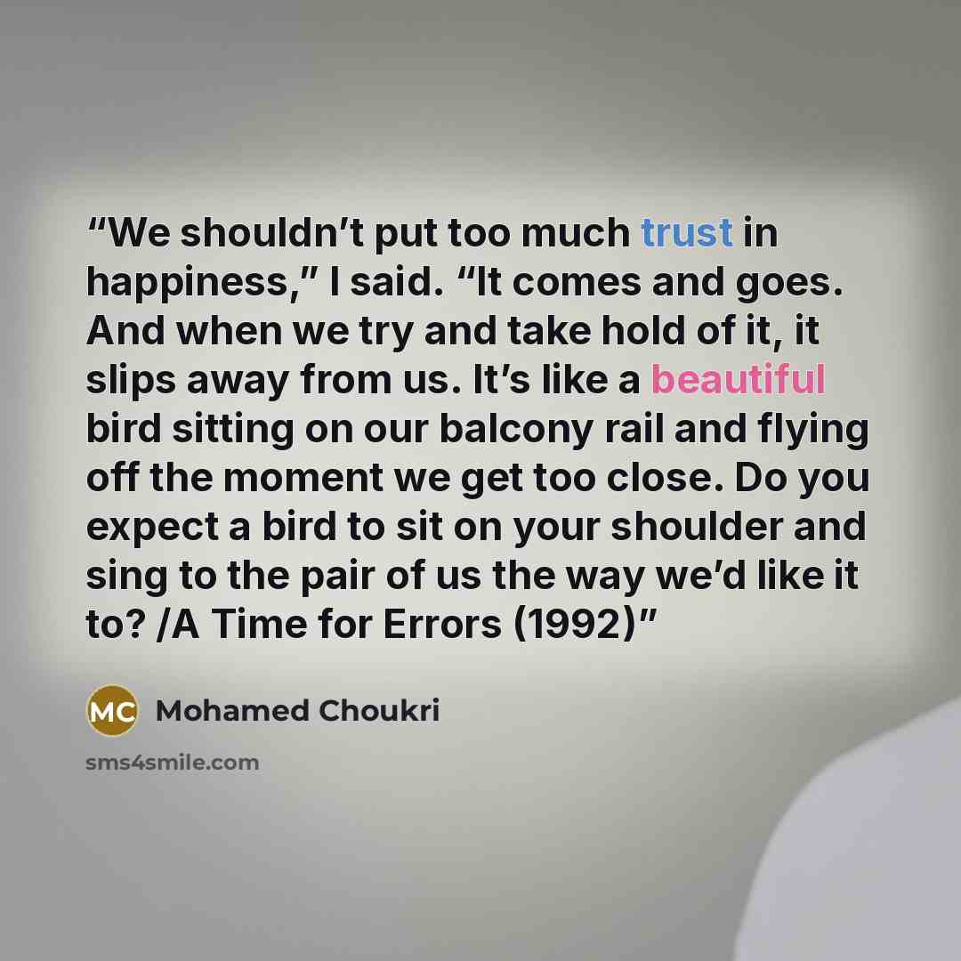 “We shouldn’t put too much trust in happiness,” I said. “It comes and goes. And when we try and take hold of it, it slips away from us. It’s like a beautiful bird sitting on our balcony rail and flying off the moment we get too close. Do you expect a bird to sit on your shoulder and sing to the…” quote by Mohamed Choukri