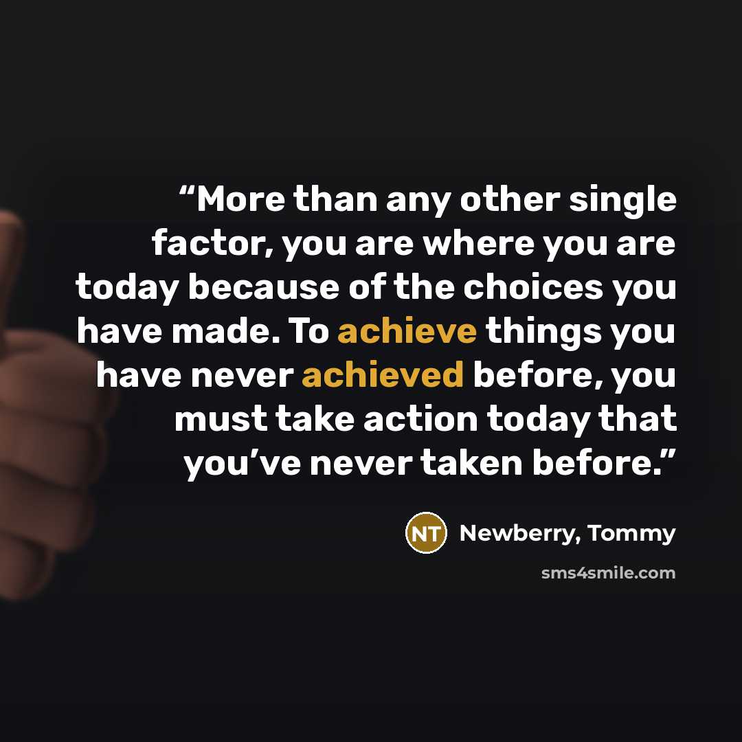 “More than any other single factor, you are where you are today because of the choices you have made. To achieve things you have never achieved before, you must take action today that you’ve never taken before.” quote by Newberry, Tommy
