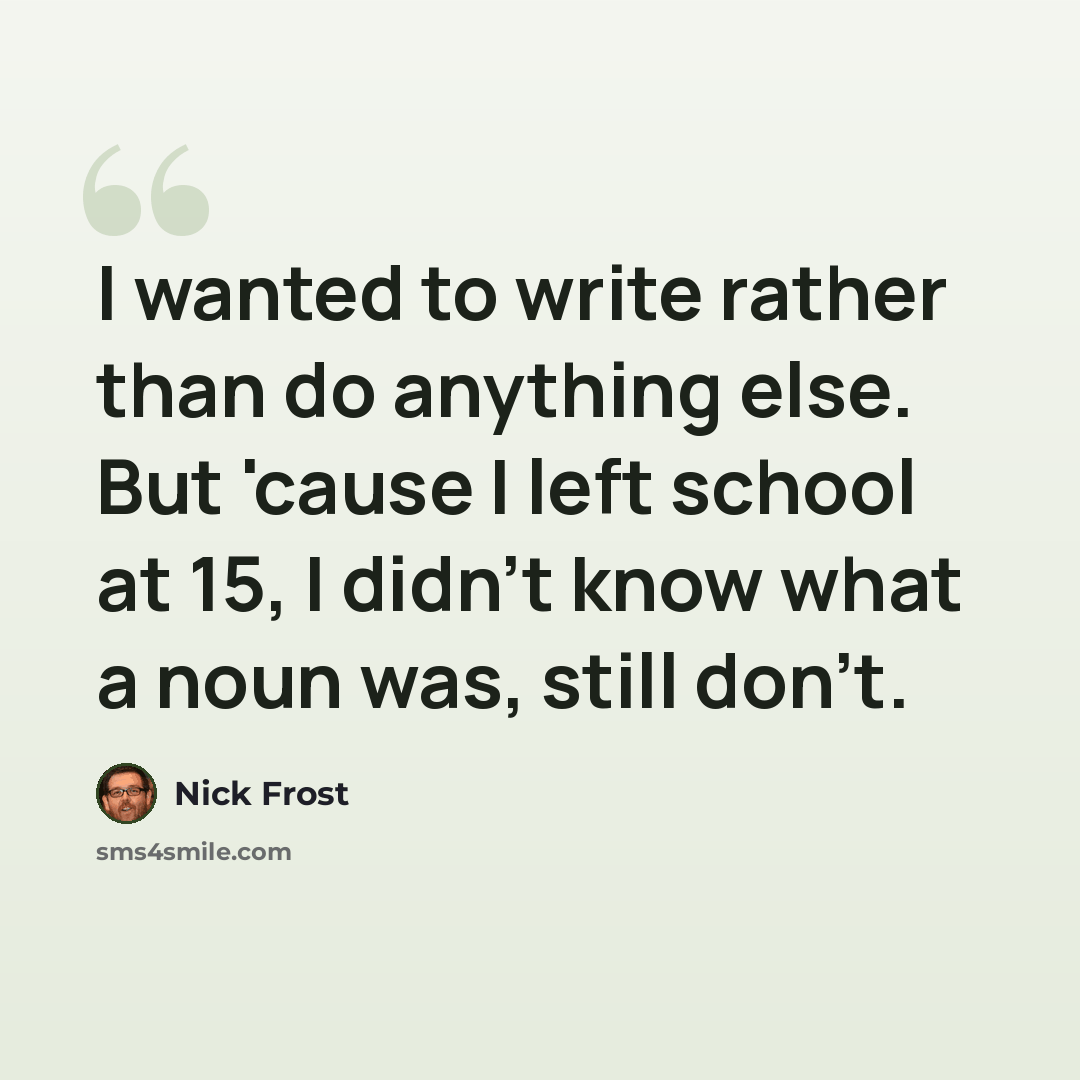 “I wanted to write rather than do anything else. But 'cause I left school at 15, I didn't know what a noun was, still don't.” quote by Nick Frost