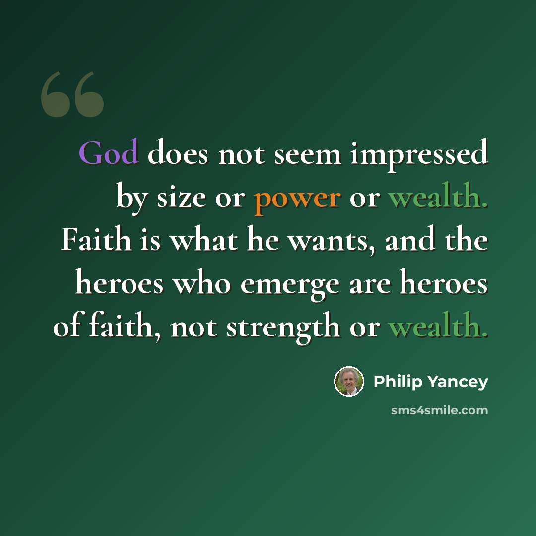 “God does not seem impressed by size or power or wealth. Faith is what he wants, and the heroes who emerge are heroes of faith, not strength or wealth.” quote by Philip Yancey