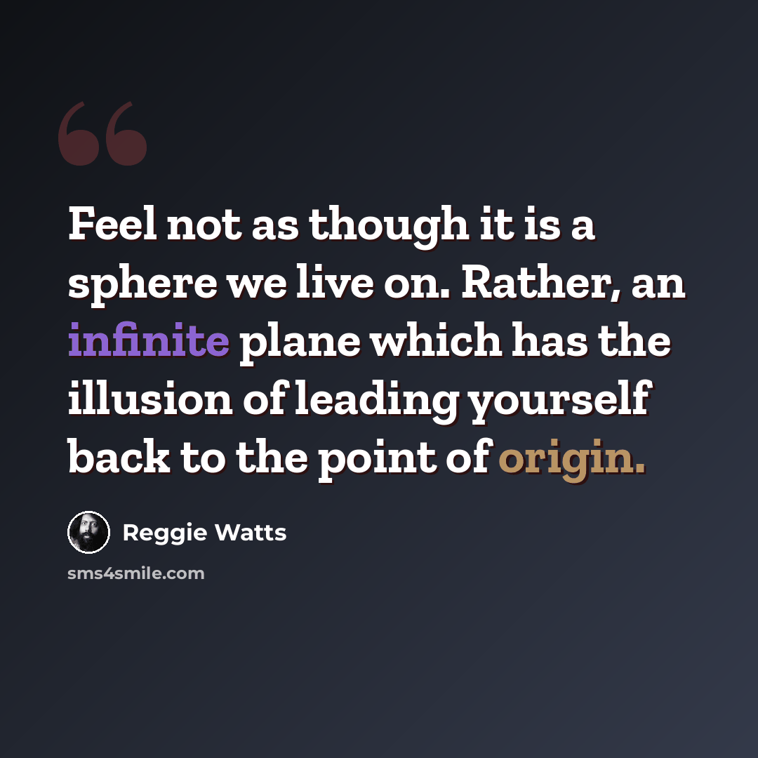 “Feel not as though it is a sphere we live on. Rather, an infinite plane which has the illusion of leading yourself back to the point of origin.” quote by Reggie Watts
