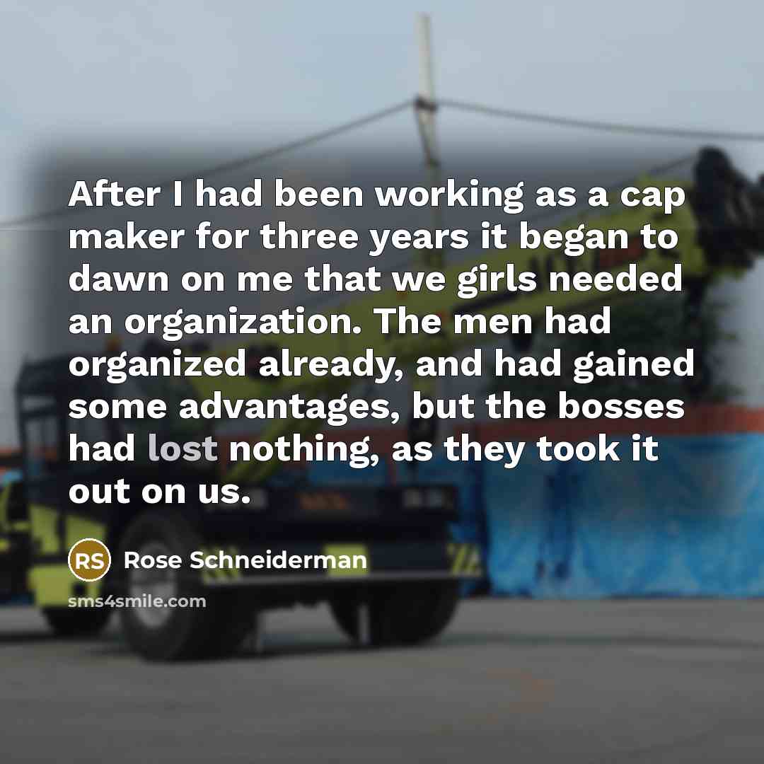 “After I had been working as a cap maker for three years it began to dawn on me that we girls needed an organization. The men had organized already, and had gained some advantages, but the bosses had lost nothing, as they took it out on us.” quote by Rose Schneiderman