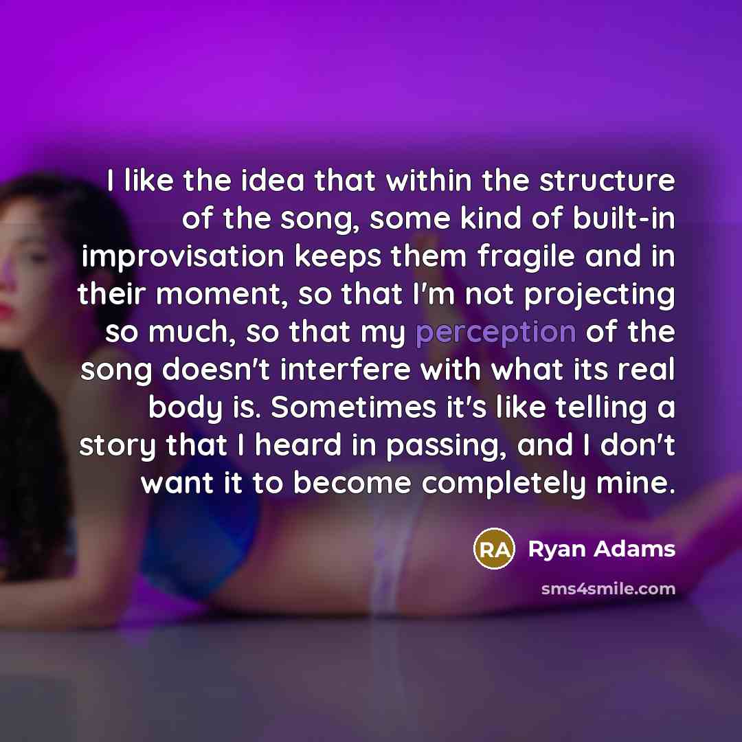 “I like the idea that within the structure of the song, some kind of built-in improvisation keeps them fragile and in their moment, so that I'm not projecting so much, so that my perception of the song doesn't interfere with what its real body is. Sometimes it's like telling a story that I heard in…” quote by Ryan Adams