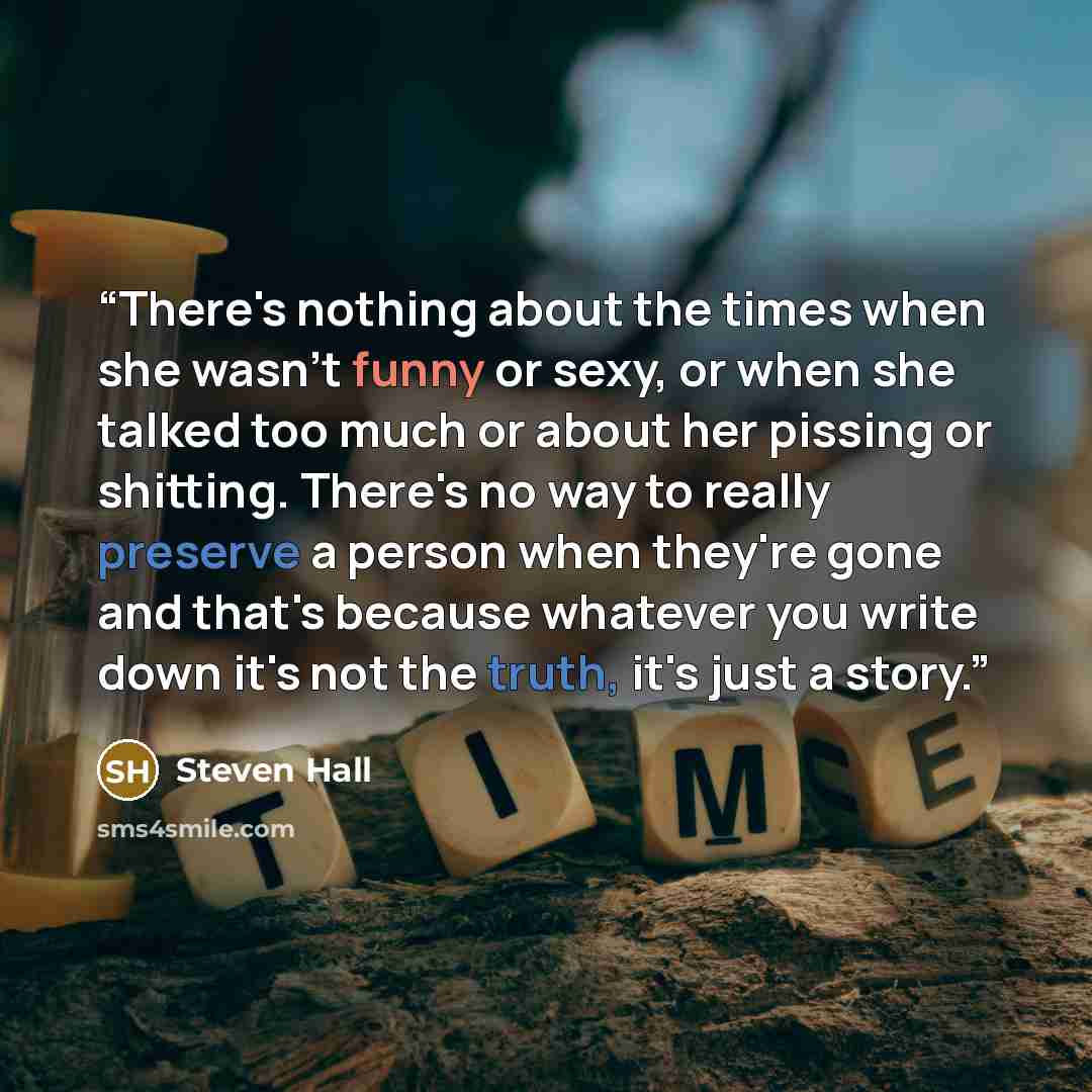 “There's nothing about the times when she wasn't funny or sexy, or when she talked too much or about her pissing or shitting. There's no way to really preserve a person when they're gone and that's because whatever you write down it's not the truth, it's just a story.” quote by Steven Hall