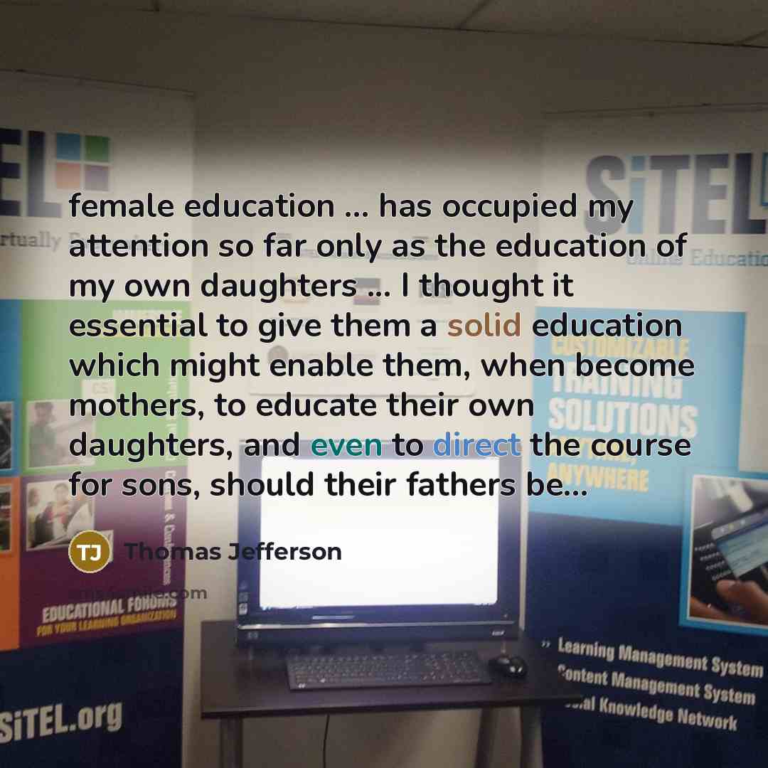 “female education ... has occupied my attention so far only as the education of my own daughters ... I thought it essential to give them a solid education which might enable them, when become mothers, to educate their own daughters, and even to direct the course for sons, should their fathers be...” quote by Thomas Jefferson