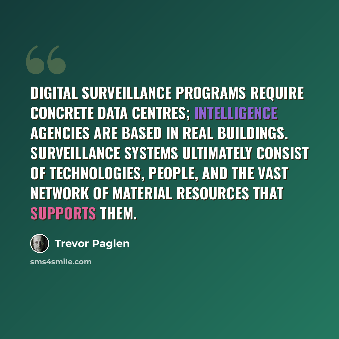 “Digital surveillance programs require concrete data centres; intelligence agencies are based in real buildings. Surveillance systems ultimately consist of technologies, people, and the vast network of material resources that supports them.” quote by Trevor Paglen
