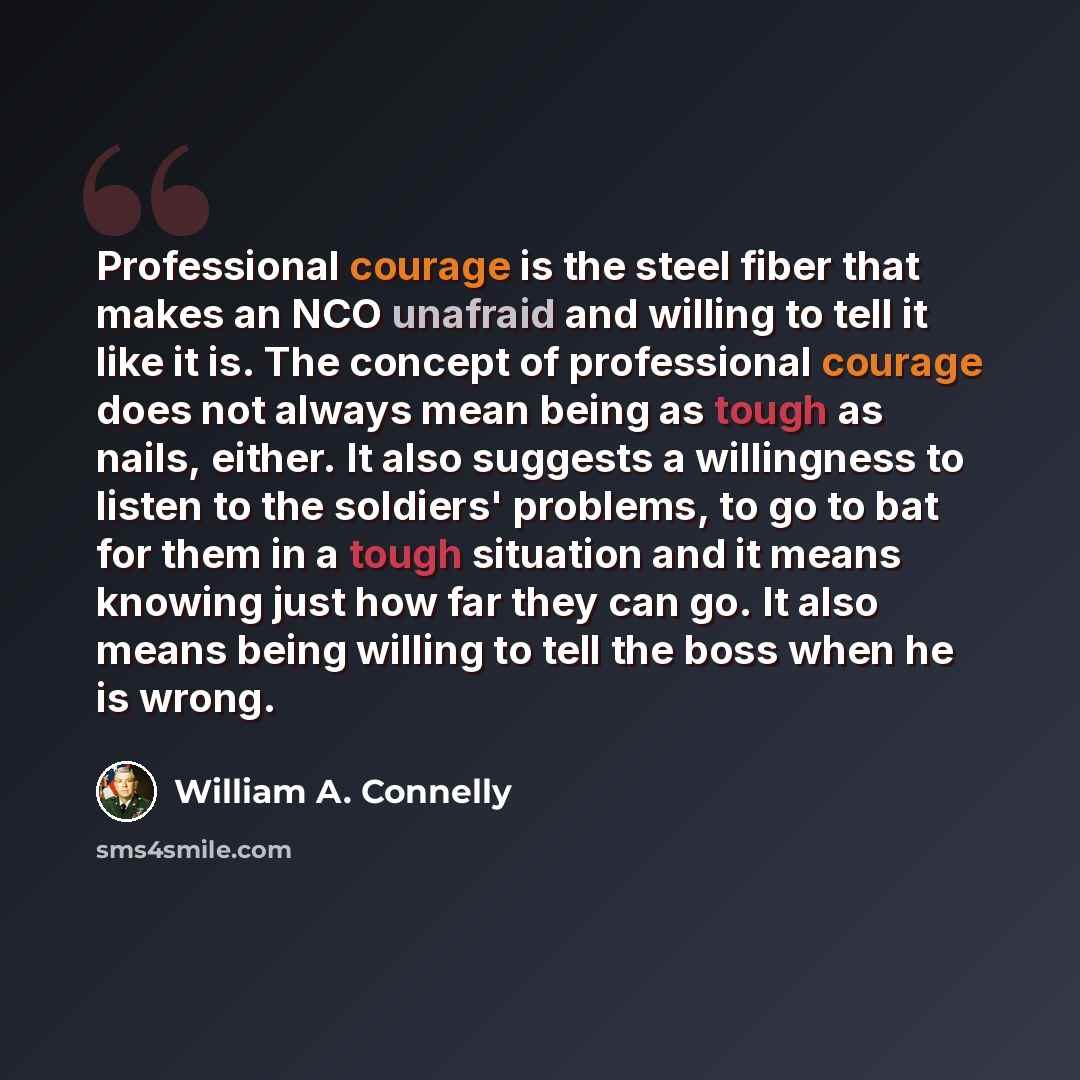 “Professional courage is the steel fiber that makes an NCO unafraid and willing to tell it like it is. The concept of professional courage does not always mean being as tough as nails, either. It also suggests a willingness to listen to the soldiers' problems, to go to bat for them in a tough…” quote by William A. Connelly