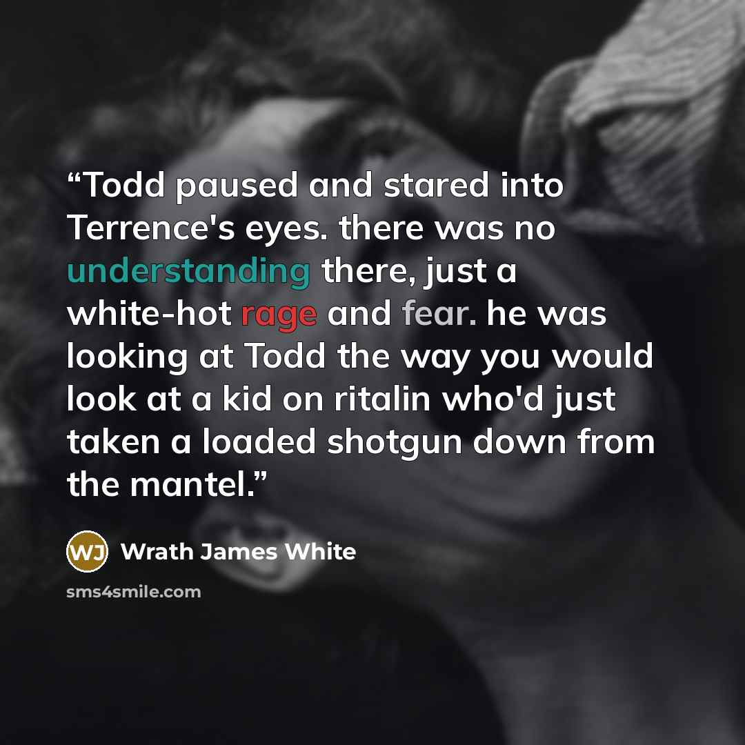 “Todd paused and stared into Terrence's eyes. there was no understanding there, just a white-hot rage and fear. he was looking at Todd the way you would look at a kid on ritalin who'd just taken a loaded shotgun down from the mantel.” quote by Wrath James White