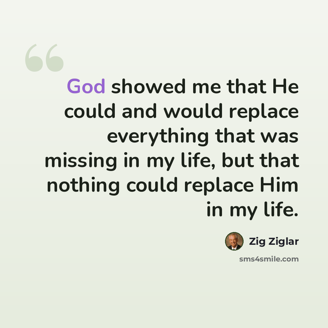 “God showed me that He could and would replace everything that was missing in my life, but that nothing could replace Him in my life.” quote by Zig Ziglar