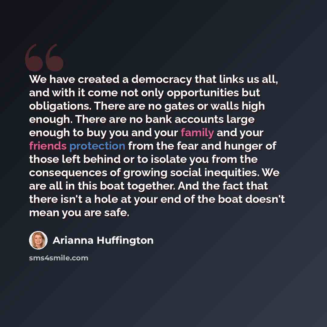 “We have created a democracy that links us all, and with it come not only opportunities but obligations. There are no gates or walls high enough. There are no bank accounts large enough to buy you and your family and your friends protection from the fear and hunger of those left behind or to…” quote by Arianna Huffington