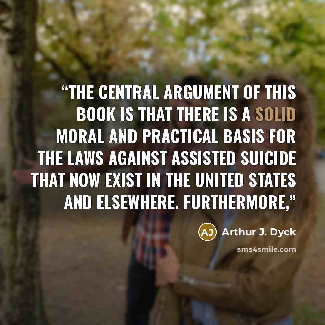 “The central argument of this book is that there is a solid moral and practical basis for the laws against assisted suicide that now exist in the United States and elsewhere. Furthermore,” quote by Arthur J. Dyck