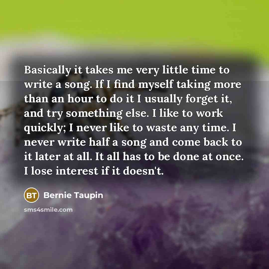 “Basically it takes me very little time to write a song. If I find myself taking more than an hour to do it I usually forget it, and try something else. I like to work quickly; I never like to waste any time. I never write half a song and come back to it later at all. It all has to be done at once…” quote by Bernie Taupin