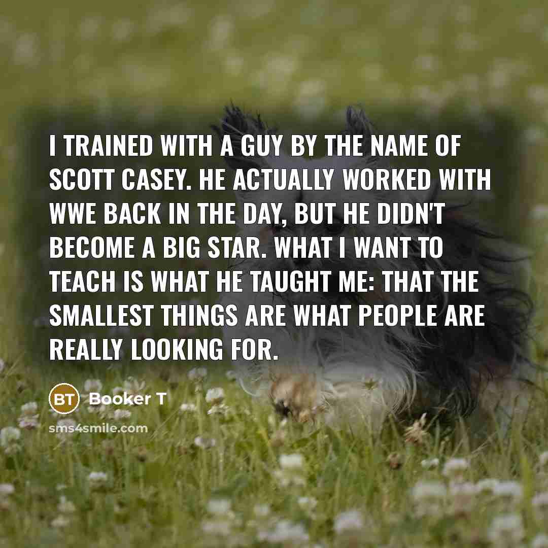 “I trained with a guy by the name of Scott Casey. He actually worked with WWE back in the day, but he didn't become a big star. What I want to teach is what he taught me: that the smallest things are what people are really looking for.” quote by Booker T