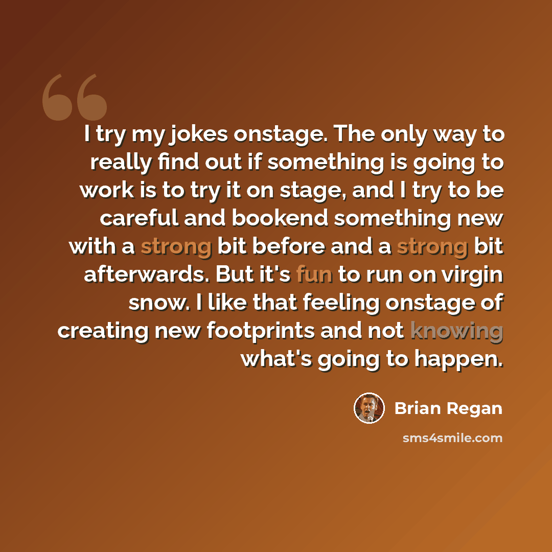 “I try my jokes onstage. The only way to really find out if something is going to work is to try it on stage, and I try to be careful and bookend something new with a strong bit before and a strong bit afterwards. But it's fun to run on virgin snow. I like that feeling onstage of creating new…” quote by Brian Regan
