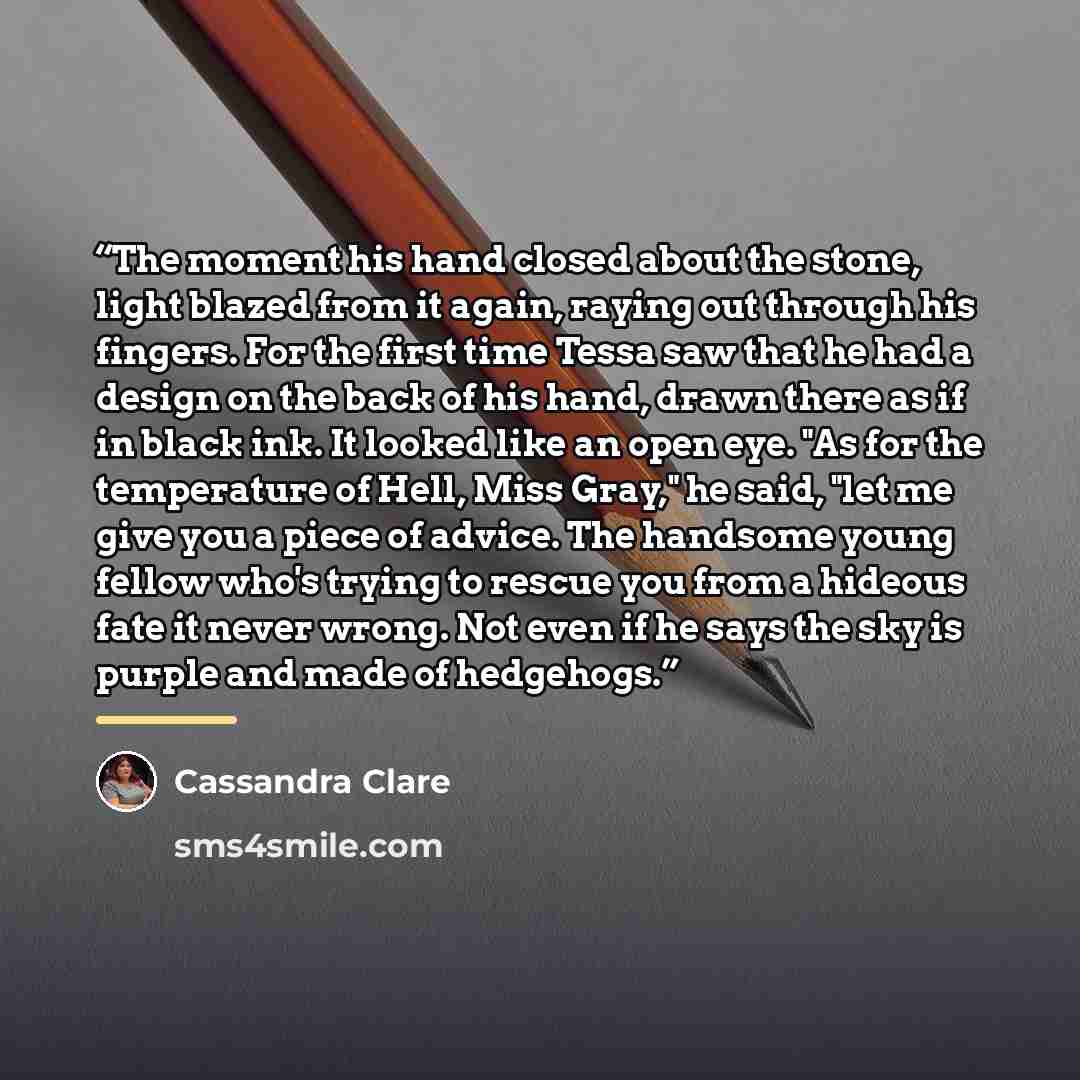 “The moment his hand closed about the stone, light blazed from it again, raying out through his fingers. For the first time Tessa saw that he had a design on the back of his hand, drawn there as if in black ink. It looked like an open eye. "As for the temperature of Hell, Miss Gray," he said, "let…” quote by Cassandra Clare