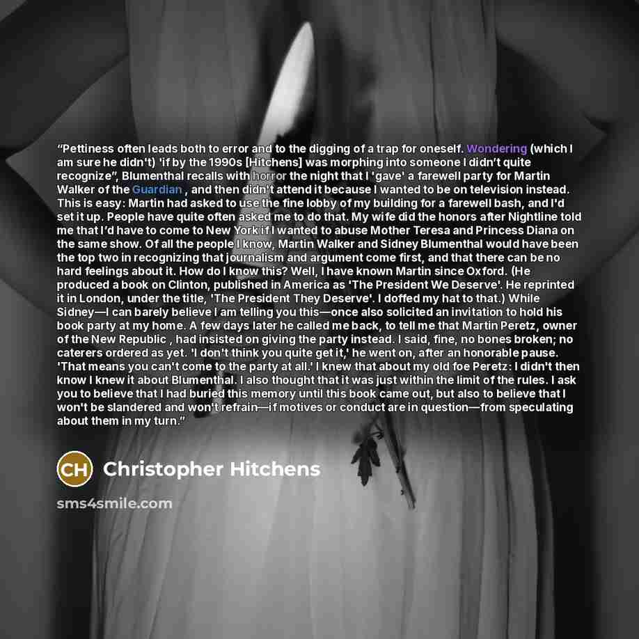 “Pettiness often leads both to error and to the digging of a trap for oneself. Wondering (which I am sure he didn't) 'if by the 1990s [Hitchens] was morphing into someone I didn’t quite recognize”, Blumenthal recalls with horror the night that I 'gave' a farewell party for Martin Walker of the…” quote by Christopher Hitchens