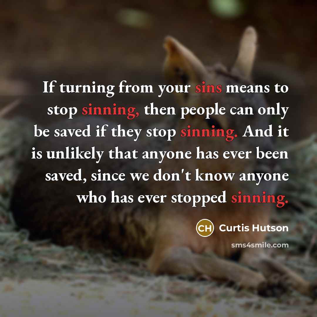 “If turning from your sins means to stop sinning, then people can only be saved if they stop sinning. And it is unlikely that anyone has ever been saved, since we don't know anyone who has ever stopped sinning.” quote by Curtis Hutson