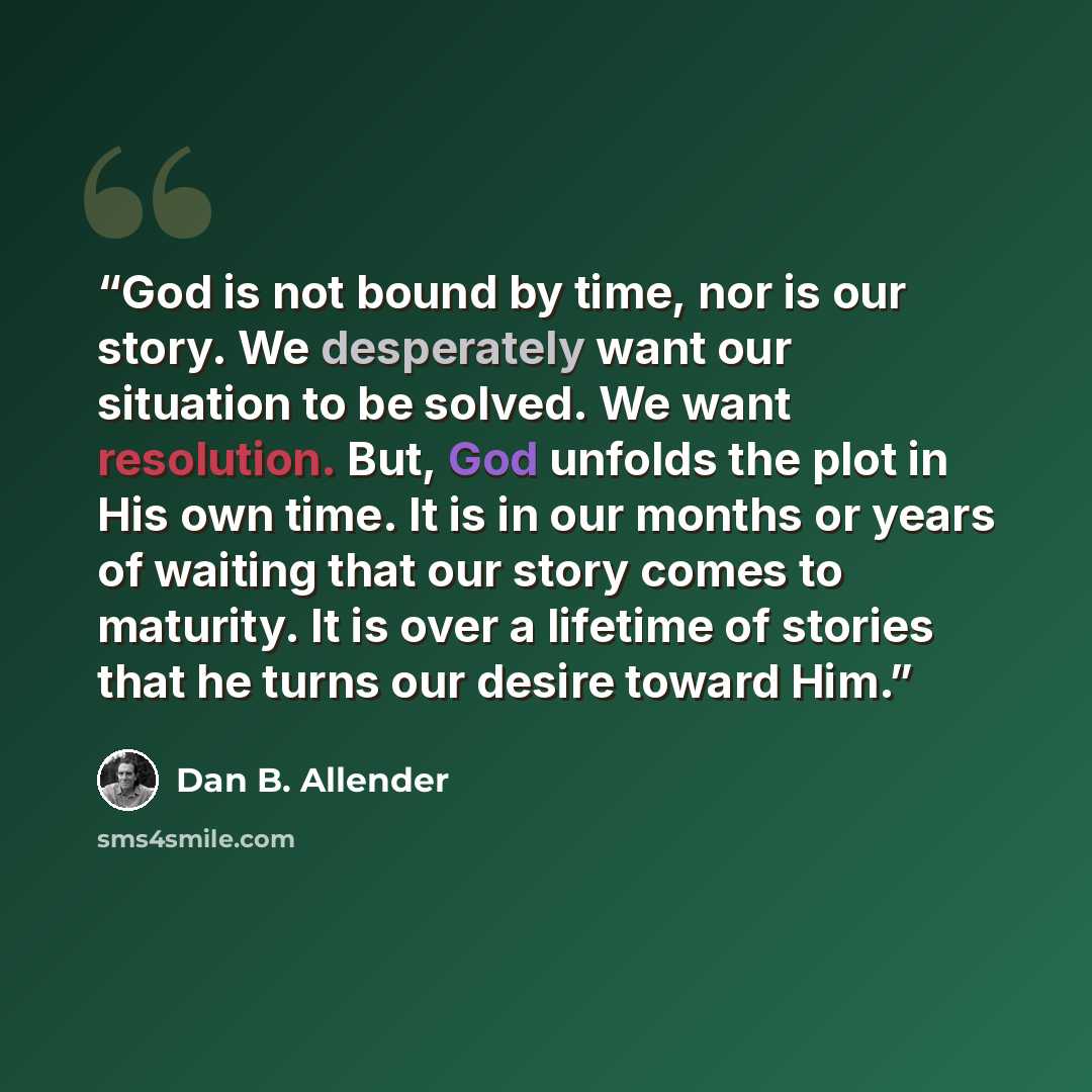 “God is not bound by time, nor is our story. We desperately want our situation to be solved. We want resolution. But, God unfolds the plot in His own time. It is in our months or years of waiting that our story comes to maturity. It is over a lifetime of stories that he turns our desire toward Him.” quote by Dan B. Allender