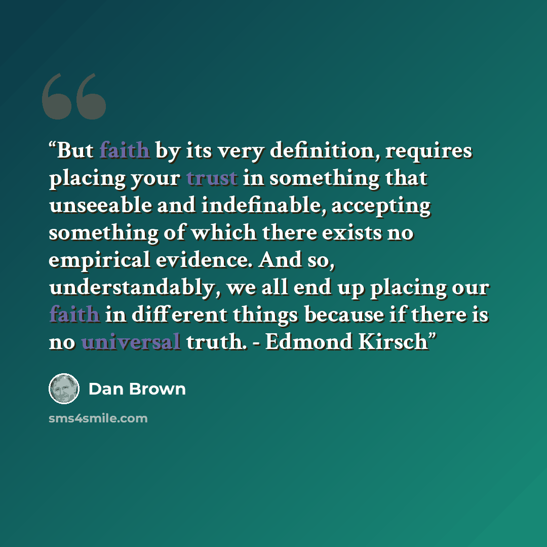 “But faith by its very definition, requires placing your trust in something that unseeable and indefinable, accepting something of which there exists no empirical evidence. And so, understandably, we all end up placing our faith in different things because if there is no universal truth. - Edmond…” quote by Dan Brown