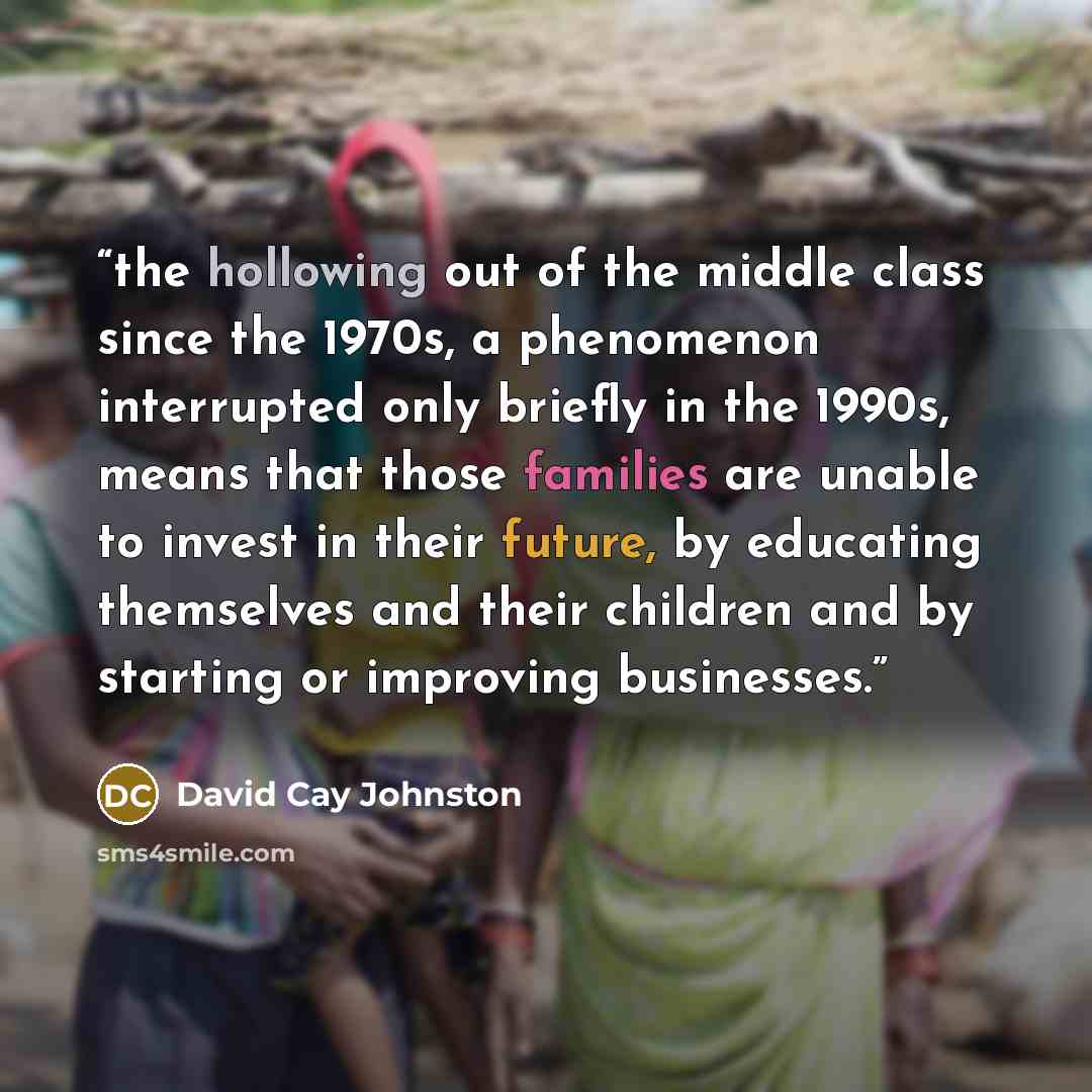 “the hollowing out of the middle class since the 1970s, a phenomenon interrupted only briefly in the 1990s, means that those families are unable to invest in their future, by educating themselves and their children and by starting or improving businesses.” quote by David Cay Johnston