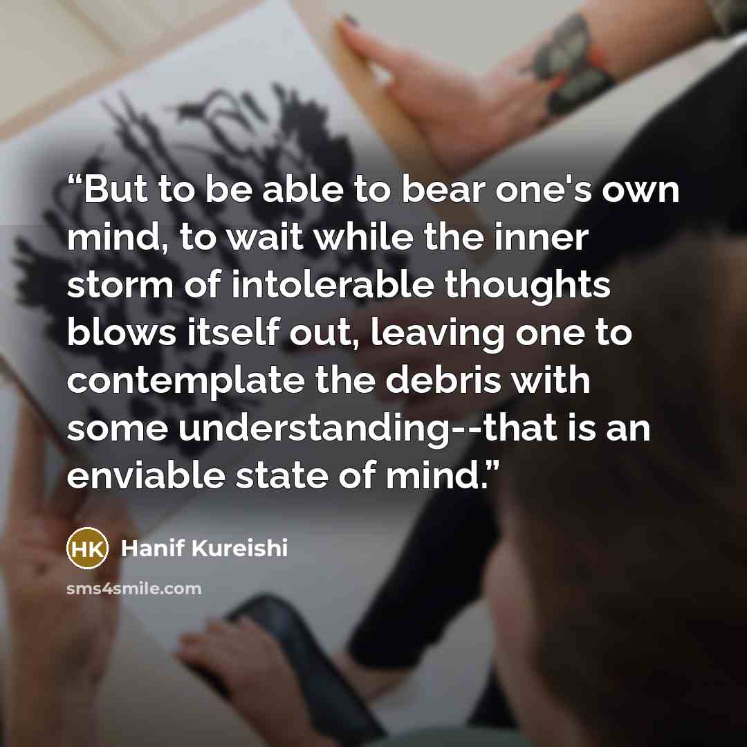 “But to be able to bear one's own mind, to wait while the inner storm of intolerable thoughts blows itself out, leaving one to contemplate the debris with some understanding--that is an enviable state of mind.” quote by Hanif Kureishi