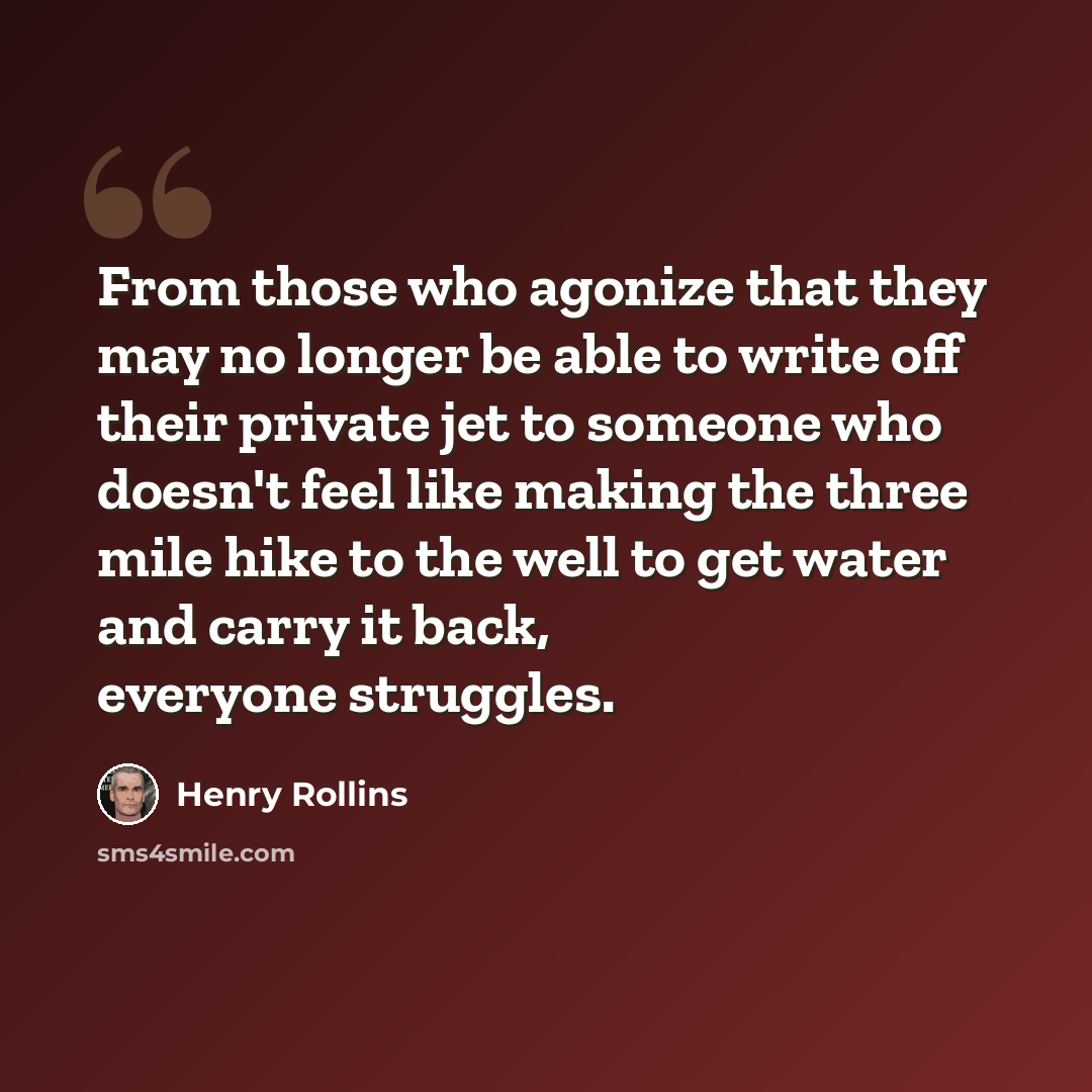 “From those who agonize that they may no longer be able to write off their private jet to someone who doesn't feel like making the three mile hike to the well to get water and carry it back, everyone struggles.” quote by Henry Rollins
