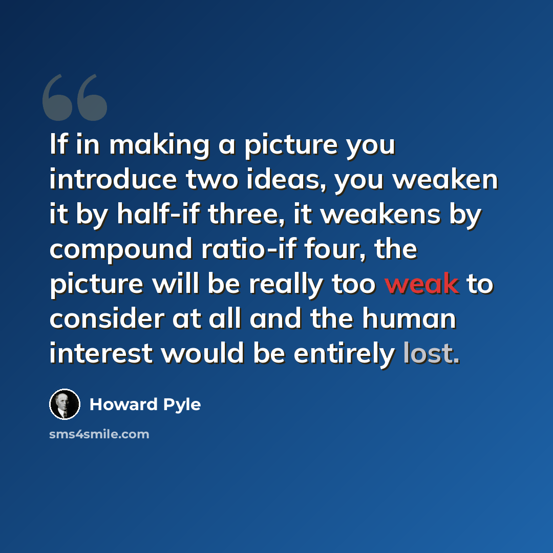 “If in making a picture you introduce two ideas, you weaken it by half-if three, it weakens by compound ratio-if four, the picture will be really too weak to consider at all and the human interest would be entirely lost.” quote by Howard Pyle