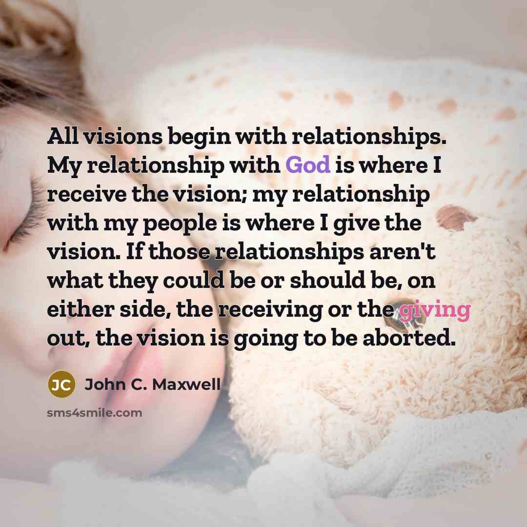 “All visions begin with relationships. My relationship with God is where I receive the vision; my relationship with my people is where I give the vision. If those relationships aren't what they could be or should be, on either side, the receiving or the giving out, the vision is going to be aborted.” quote by John C. Maxwell