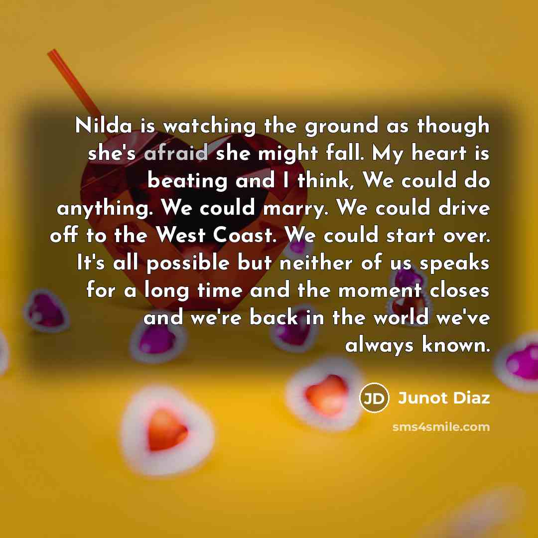 “Nilda is watching the ground as though she's afraid she might fall. My heart is beating and I think, We could do anything. We could marry. We could drive off to the West Coast. We could start over. It's all possible but neither of us speaks for a long time and the moment closes and we're back in…” quote by Junot Diaz