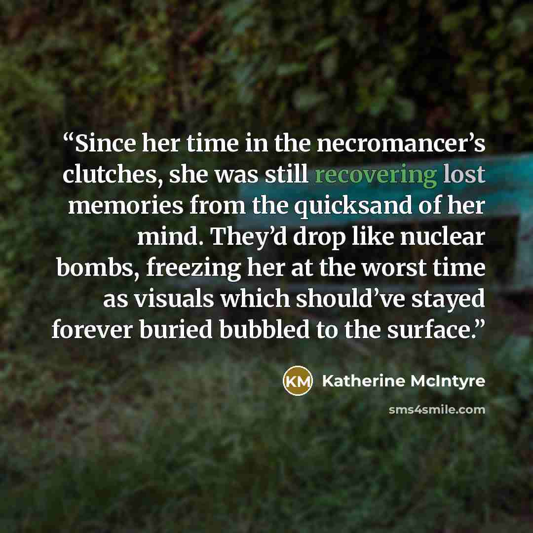 “Since her time in the necromancer’s clutches, she was still recovering lost memories from the quicksand of her mind. They’d drop like nuclear bombs, freezing her at the worst time as visuals which should’ve stayed forever buried bubbled to the surface.” quote by Katherine McIntyre