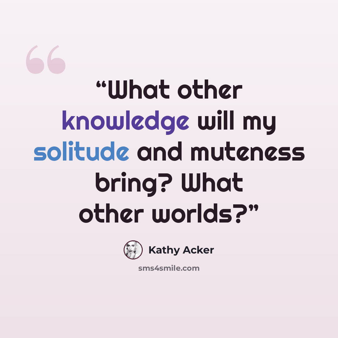 “What other knowledge will my solitude and muteness bring? What other worlds?” quote by Kathy Acker