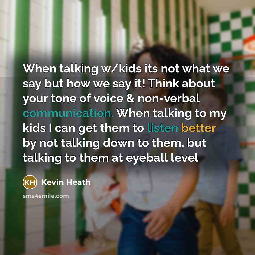 “When talking w/kids its not what we say but how we say it! Think about your tone of voice & non-verbal communication. When talking to my kids I can get them to listen better by not talking down to them, but talking to them at eyeball level” quote by Kevin Heath