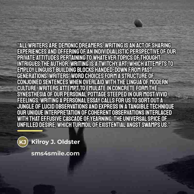 “All writers are demonic dreamers. Writing is an act of sharing experiences and offering of an individualistic perspective of our private attitudes pertaining to whatever topics of thought intrigues the author. Writing is a twitchy art, which attempts to employ linguist building blocks handed-down…” quote by Kilroy J. Oldster