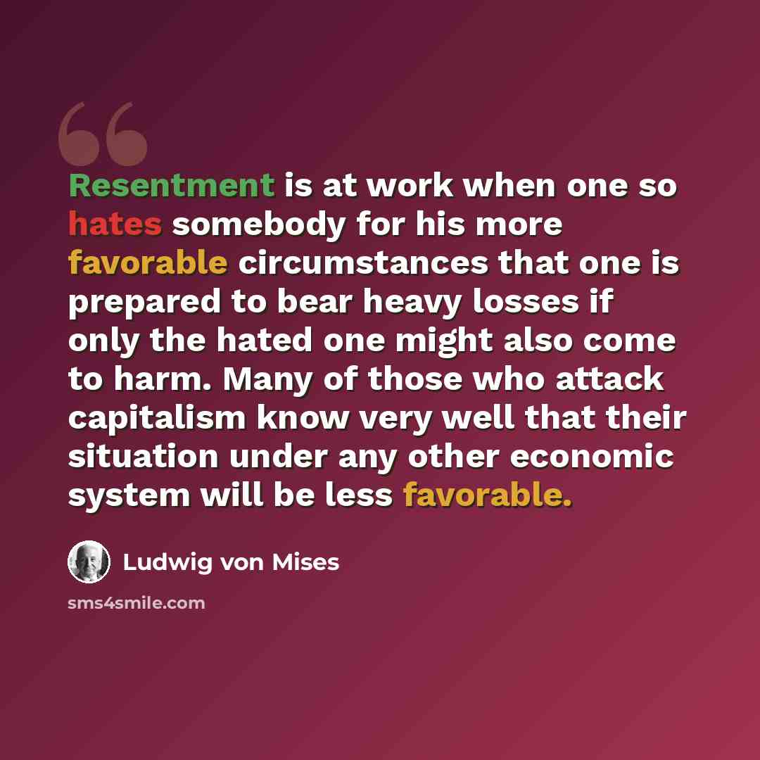 “Resentment is at work when one so hates somebody for his more favorable circumstances that one is prepared to bear heavy losses if only the hated one might also come to harm. Many of those who attack capitalism know very well that their situation under any other economic system will be less…” quote by Ludwig von Mises