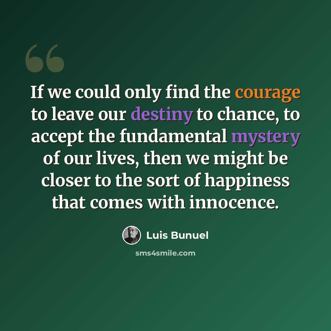 “If we could only find the courage to leave our destiny to chance, to accept the fundamental mystery of our lives, then we might be closer to the sort of happiness that comes with innocence.” quote by Luis Bunuel