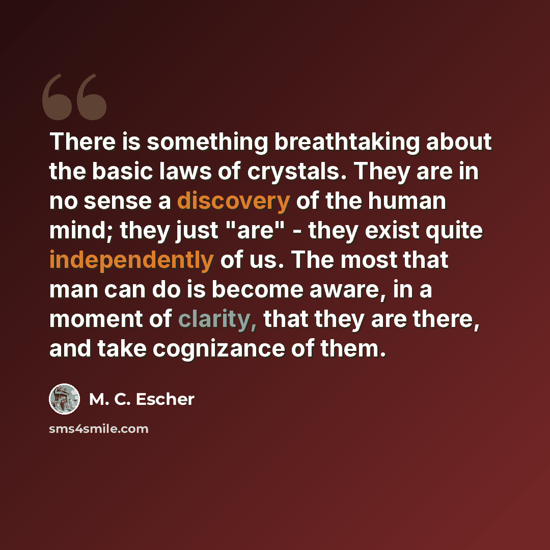“There is something breathtaking about the basic laws of crystals. They are in no sense a discovery of the human mind; they just "are" - they exist quite independently of us. The most that man can do is become aware, in a moment of clarity, that they are there, and take cognizance of them.” quote by M. C. Escher