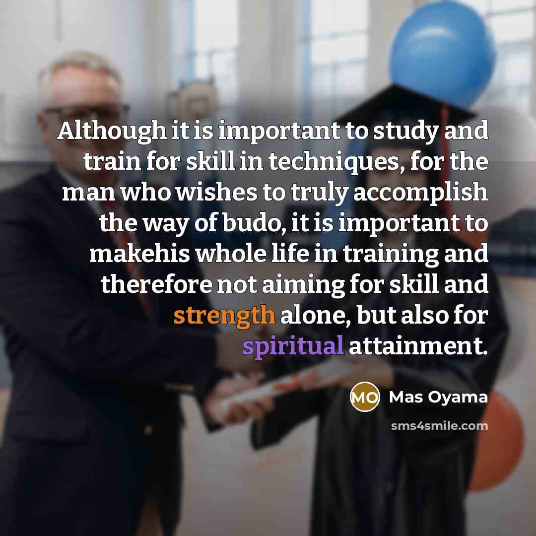 “Although it is important to study and train for skill in techniques, for the man who wishes to truly accomplish the way of budo, it is important to makehis whole life in training and therefore not aiming for skill and strength alone, but also for spiritual attainment.” quote by Mas Oyama