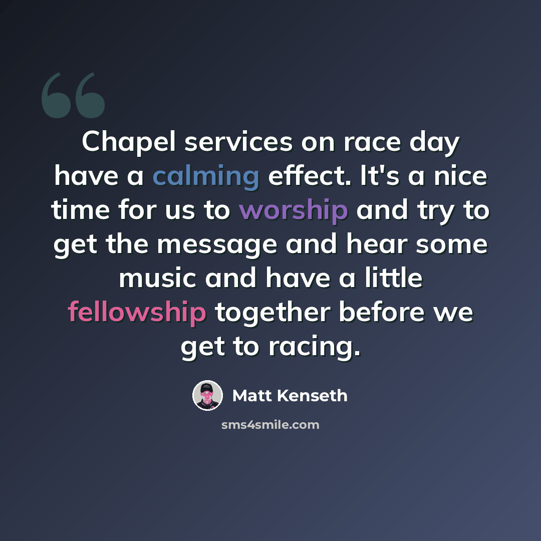 “Chapel services on race day have a calming effect. It's a nice time for us to worship and try to get the message and hear some music and have a little fellowship together before we get to racing.” quote by Matt Kenseth