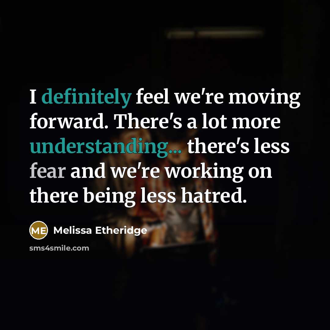 “I definitely feel we're moving forward. There's a lot more understanding... there's less fear and we're working on there being less hatred.” quote by Melissa Etheridge