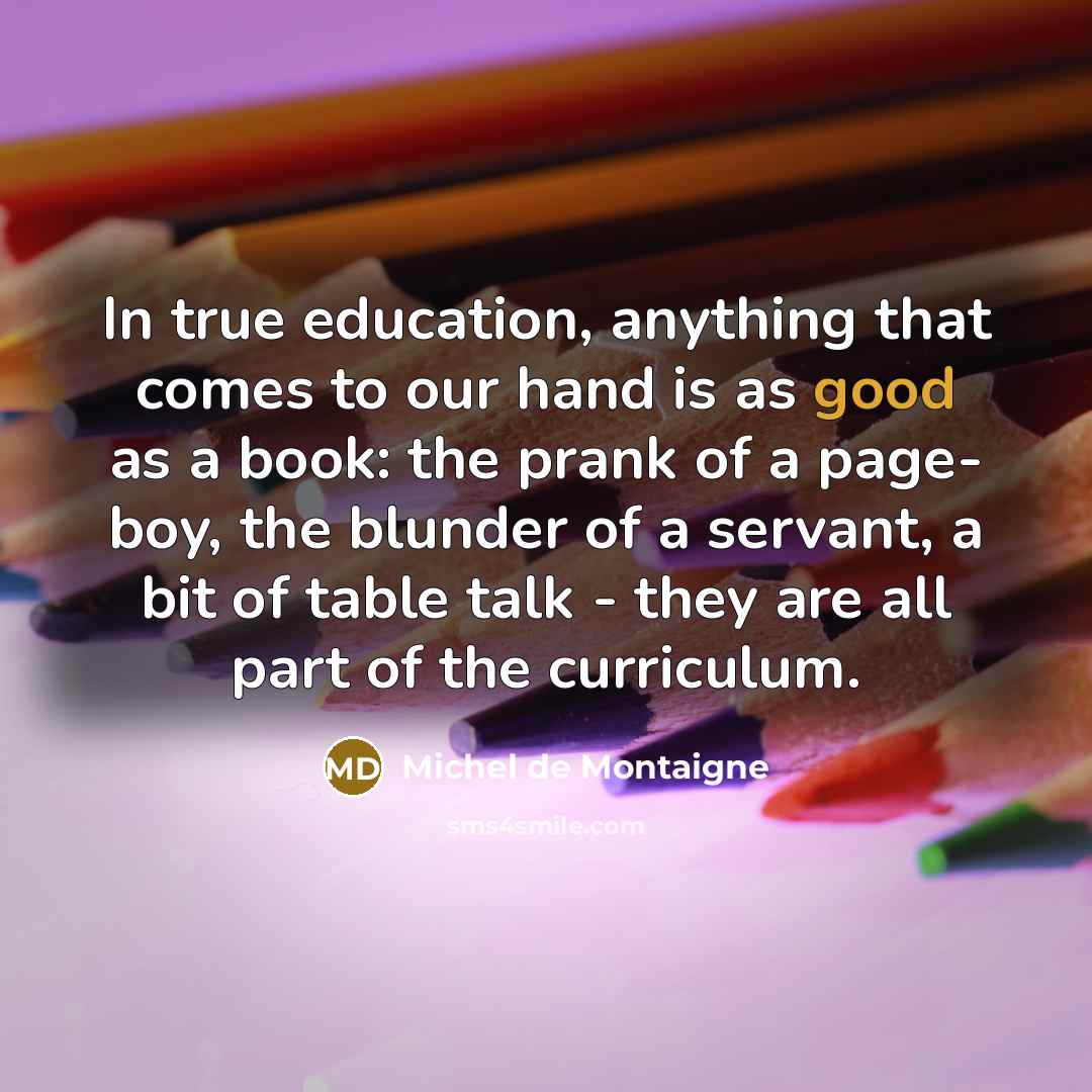 “In true education, anything that comes to our hand is as good as a book: the prank of a page- boy, the blunder of a servant, a bit of table talk - they are all part of the curriculum.” quote by Michel de Montaigne