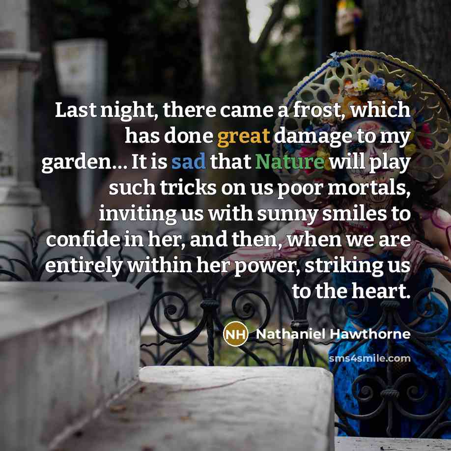 “Last night, there came a frost, which has done great damage to my garden… It is sad that Nature will play such tricks on us poor mortals, inviting us with sunny smiles to confide in her, and then, when we are entirely within her power, striking us to the heart.” quote by Nathaniel Hawthorne