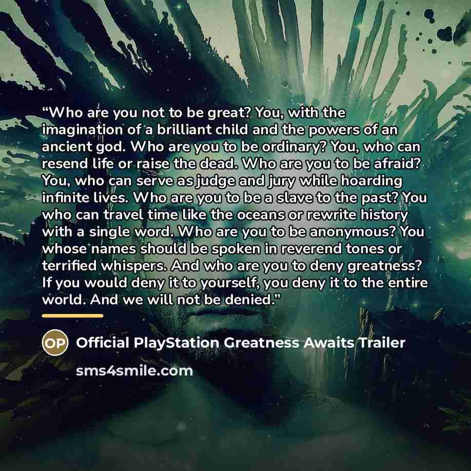 “Who are you not to be great? You, with the imagination of a brilliant child and the powers of an ancient god. Who are you to be ordinary? You, who can resend life or raise the dead. Who are you to be afraid? You, who can serve as judge and jury while hoarding infinite lives. Who are you to be a…” quote by Official PlayStation Greatness Awaits Trailer